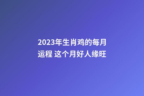 2023年生肖鸡的每月运程 这个月好人缘旺